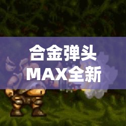 合金弹头MAX全新升级！体验极限爆炸，解锁隐藏角色的奥秘，开启非凡战斗之旅！